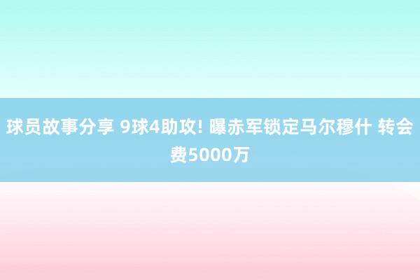 球员故事分享 9球4助攻! 曝赤军锁定马尔穆什 转会费5000万