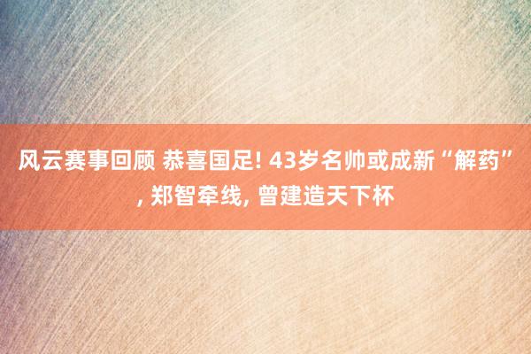 风云赛事回顾 恭喜国足! 43岁名帅或成新“解药”, 郑智牵线, 曾建造天下杯