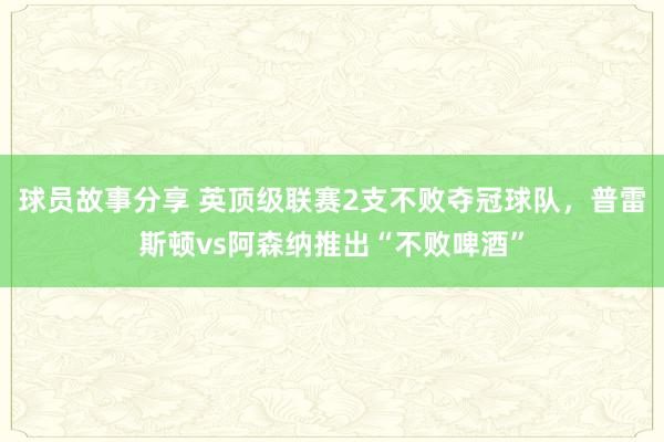 球员故事分享 英顶级联赛2支不败夺冠球队，普雷斯顿vs阿森纳推出“不败啤酒”