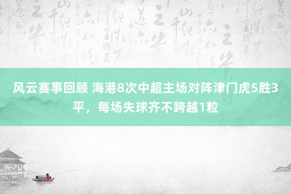 风云赛事回顾 海港8次中超主场对阵津门虎5胜3平，每场失球齐不跨越1粒