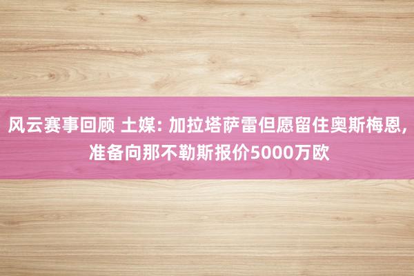 风云赛事回顾 土媒: 加拉塔萨雷但愿留住奥斯梅恩, 准备向那不勒斯报价5000万欧