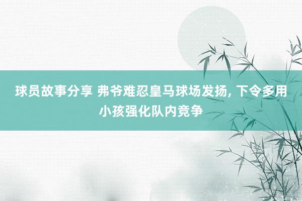 球员故事分享 弗爷难忍皇马球场发扬, 下令多用小孩强化队内竞争