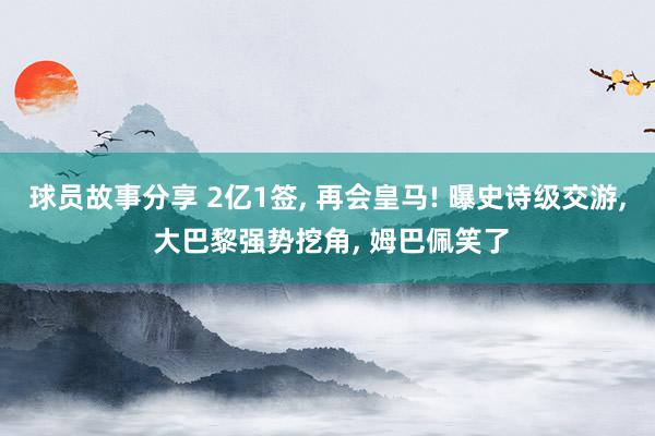 球员故事分享 2亿1签, 再会皇马! 曝史诗级交游, 大巴黎强势挖角, 姆巴佩笑了