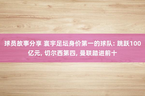 球员故事分享 寰宇足坛身价第一的球队: 跳跃100亿元, 切尔西第四, 曼联踏进前十