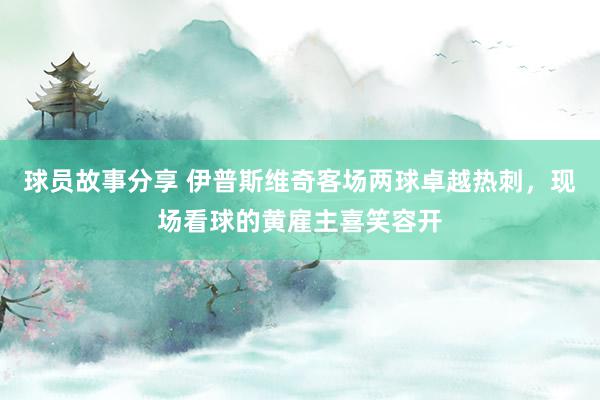 球员故事分享 伊普斯维奇客场两球卓越热刺，现场看球的黄雇主喜笑容开