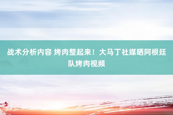 战术分析内容 烤肉整起来！大马丁社媒晒阿根廷队烤肉视频