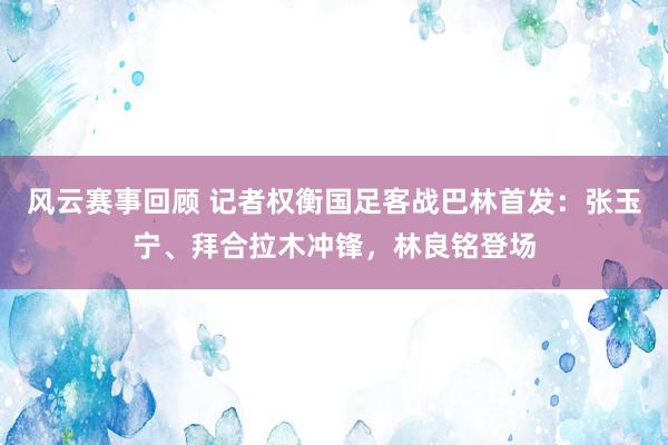 风云赛事回顾 记者权衡国足客战巴林首发：张玉宁、拜合拉木冲锋，林良铭登场