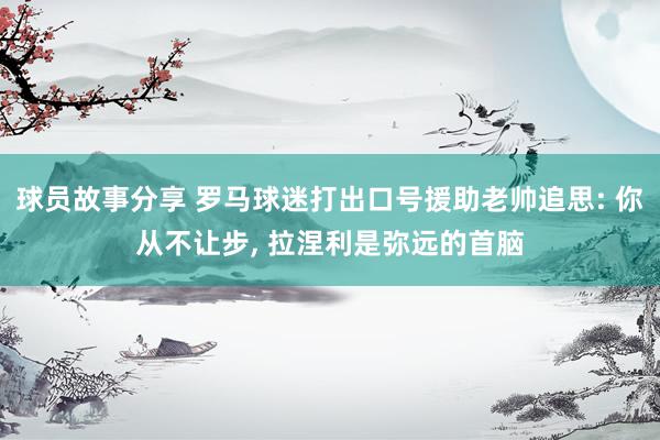 球员故事分享 罗马球迷打出口号援助老帅追思: 你从不让步, 拉涅利是弥远的首脑