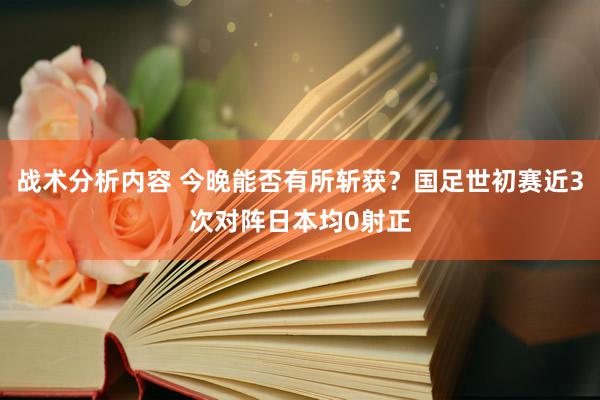 战术分析内容 今晚能否有所斩获？国足世初赛近3次对阵日本均0射正