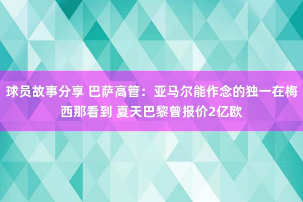 球员故事分享 巴萨高管：亚马尔能作念的独一在梅西那看到 夏天巴黎曾报价2亿欧