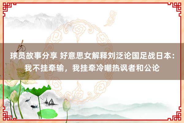 球员故事分享 好意思女解释刘泛论国足战日本：我不挂牵输，我挂牵冷嘲热讽者和公论