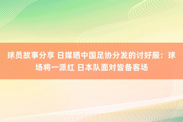 球员故事分享 日媒晒中国足协分发的讨好服：球场将一派红 日本队面对皆备客场