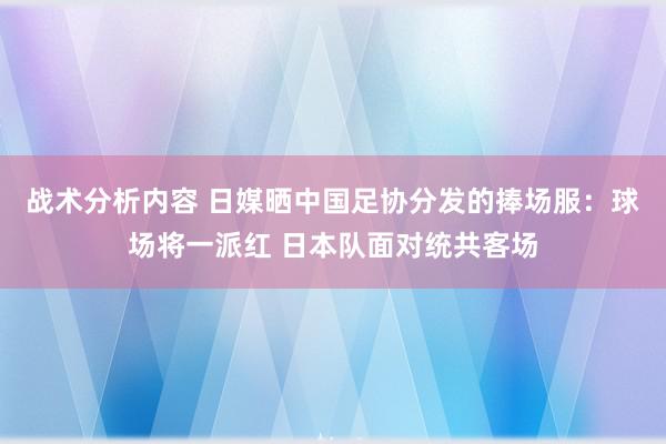 战术分析内容 日媒晒中国足协分发的捧场服：球场将一派红 日本队面对统共客场