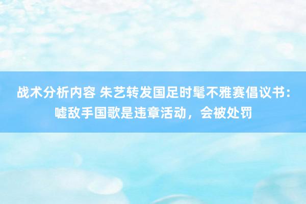 战术分析内容 朱艺转发国足时髦不雅赛倡议书：嘘敌手国歌是违章活动，会被处罚