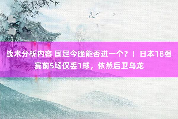 战术分析内容 国足今晚能否进一个？！日本18强赛前5场仅丢1球，依然后卫乌龙