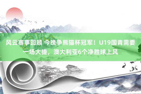 风云赛事回顾 今晚争熊猫杯冠军！U19国青需要一场大捷，澳大利亚6个净胜球上风