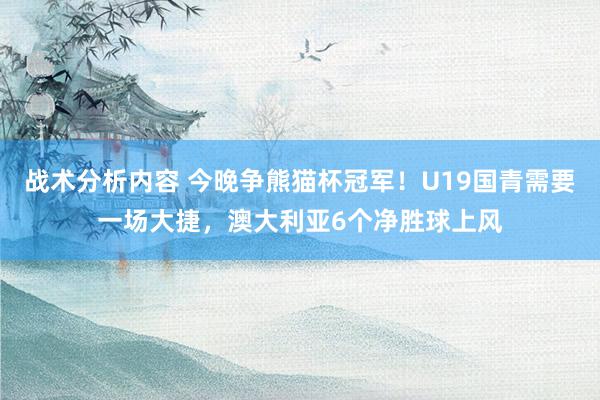 战术分析内容 今晚争熊猫杯冠军！U19国青需要一场大捷，澳大利亚6个净胜球上风