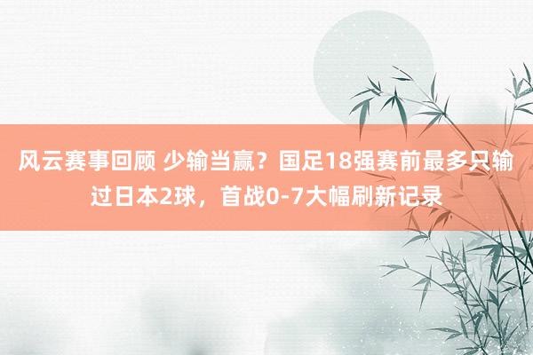 风云赛事回顾 少输当赢？国足18强赛前最多只输过日本2球，首战0-7大幅刷新记录