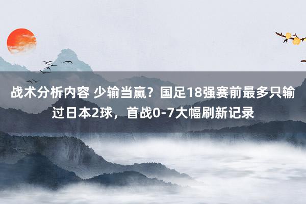 战术分析内容 少输当赢？国足18强赛前最多只输过日本2球，首战0-7大幅刷新记录