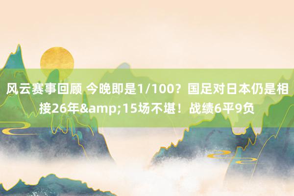 风云赛事回顾 今晚即是1/100？国足对日本仍是相接26年&15场不堪！战绩6平9负