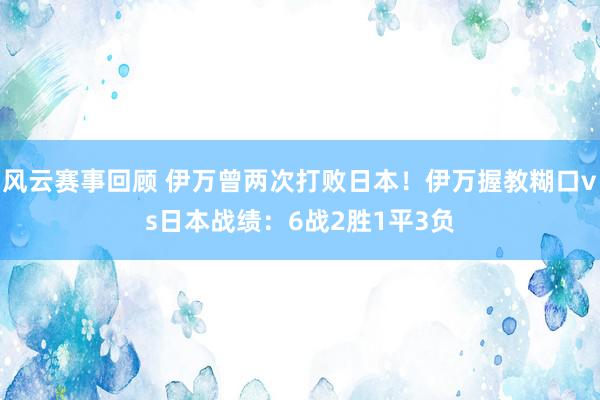 风云赛事回顾 伊万曾两次打败日本！伊万握教糊口vs日本战绩：6战2胜1平3负