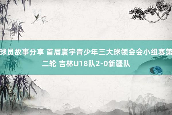 球员故事分享 首届寰宇青少年三大球领会会小组赛第二轮 吉林U18队2-0新疆队