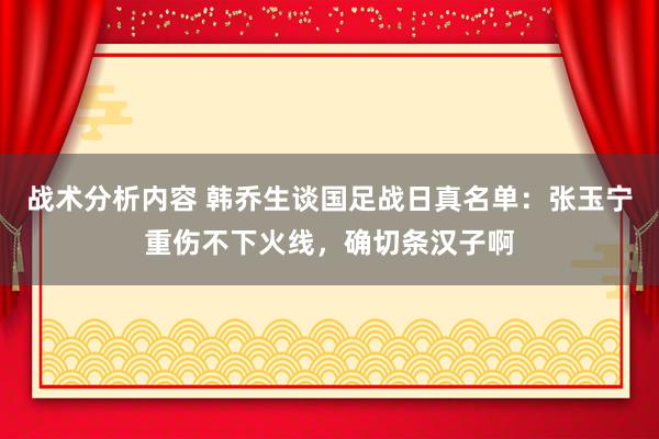 战术分析内容 韩乔生谈国足战日真名单：张玉宁重伤不下火线，确切条汉子啊