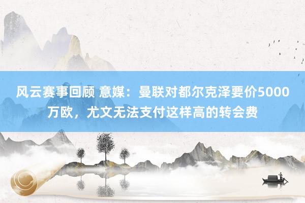 风云赛事回顾 意媒：曼联对都尔克泽要价5000万欧，尤文无法支付这样高的转会费