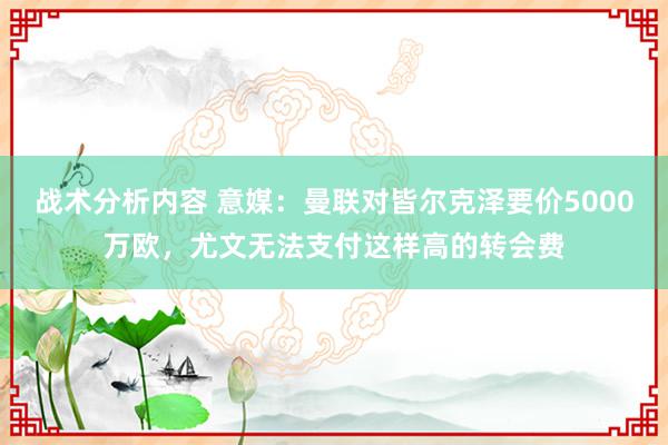 战术分析内容 意媒：曼联对皆尔克泽要价5000万欧，尤文无法支付这样高的转会费