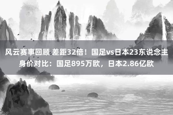 风云赛事回顾 差距32倍！国足vs日本23东说念主身价对比：国足895万欧，日本2.86亿欧