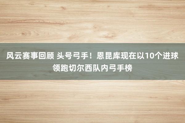 风云赛事回顾 头号弓手！恩昆库现在以10个进球领跑切尔西队内弓手榜