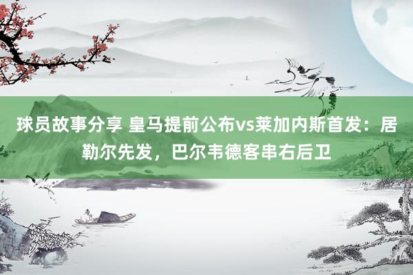 球员故事分享 皇马提前公布vs莱加内斯首发：居勒尔先发，巴尔韦德客串右后卫