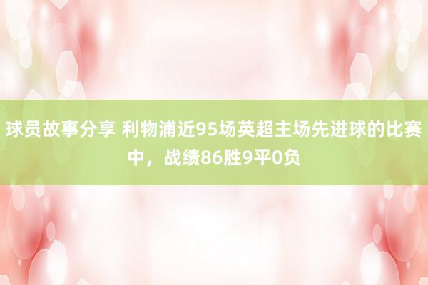 球员故事分享 利物浦近95场英超主场先进球的比赛中，战绩86胜9平0负