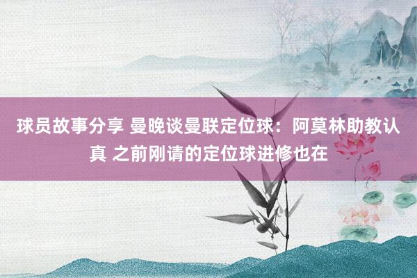 球员故事分享 曼晚谈曼联定位球：阿莫林助教认真 之前刚请的定位球进修也在