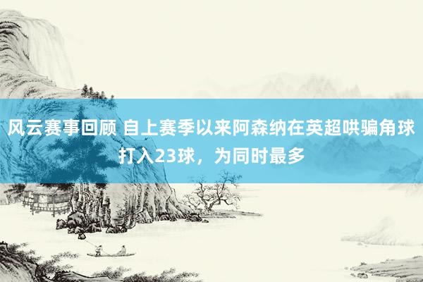 风云赛事回顾 自上赛季以来阿森纳在英超哄骗角球打入23球，为同时最多