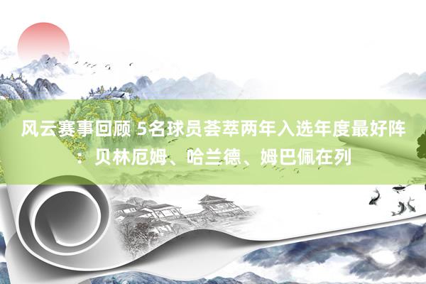 风云赛事回顾 5名球员荟萃两年入选年度最好阵：贝林厄姆、哈兰德、姆巴佩在列