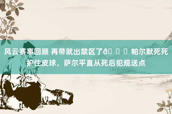 风云赛事回顾 再带就出禁区了😂帕尔默死死护住皮球，萨尔平直从死后犯规送点