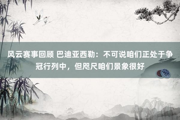 风云赛事回顾 巴迪亚西勒：不可说咱们正处于争冠行列中，但咫尺咱们景象很好