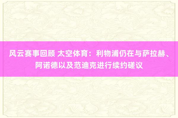 风云赛事回顾 太空体育：利物浦仍在与萨拉赫、阿诺德以及范迪克进行续约磋议