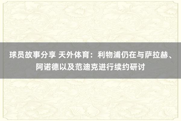 球员故事分享 天外体育：利物浦仍在与萨拉赫、阿诺德以及范迪克进行续约研讨