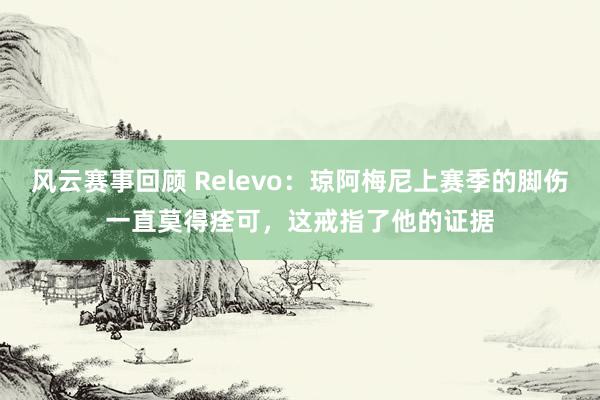 风云赛事回顾 Relevo：琼阿梅尼上赛季的脚伤一直莫得痊可，这戒指了他的证据