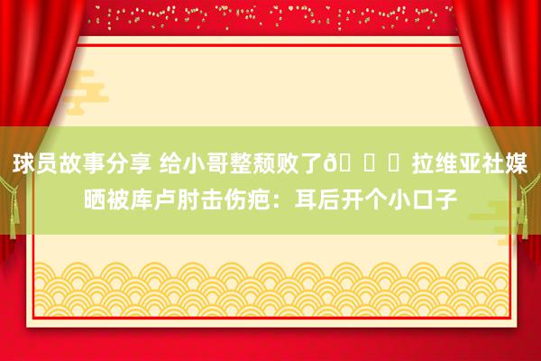 球员故事分享 给小哥整颓败了😅拉维亚社媒晒被库卢肘击伤疤：耳后开个小口子