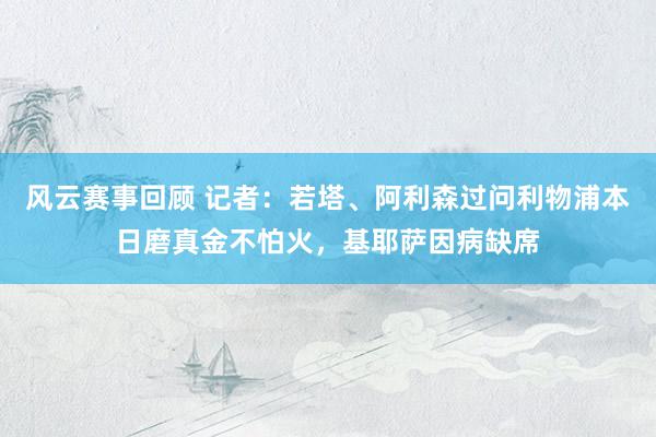 风云赛事回顾 记者：若塔、阿利森过问利物浦本日磨真金不怕火，基耶萨因病缺席