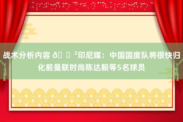 战术分析内容 😲印尼媒：中国国度队将很快归化前曼联时尚陈达毅等5名球员