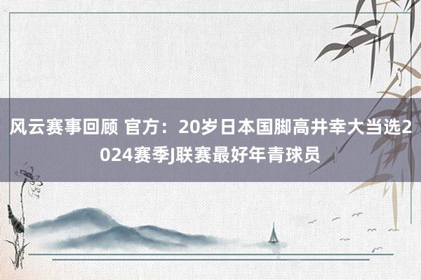 风云赛事回顾 官方：20岁日本国脚高井幸大当选2024赛季J联赛最好年青球员