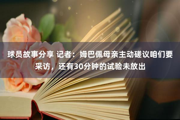 球员故事分享 记者：姆巴佩母亲主动磋议咱们要采访，还有30分钟的试验未放出