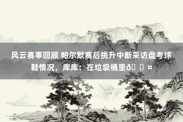 风云赛事回顾 帕尔默赛后挑升中断采访盘考球鞋情况，库库：在垃圾桶里😤