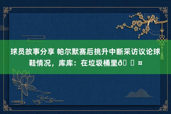 球员故事分享 帕尔默赛后挑升中断采访议论球鞋情况，库库：在垃圾桶里😤