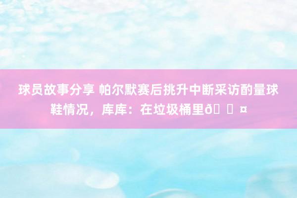 球员故事分享 帕尔默赛后挑升中断采访酌量球鞋情况，库库：在垃圾桶里😤