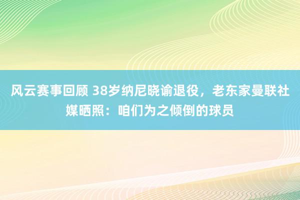 风云赛事回顾 38岁纳尼晓谕退役，老东家曼联社媒晒照：咱们为之倾倒的球员